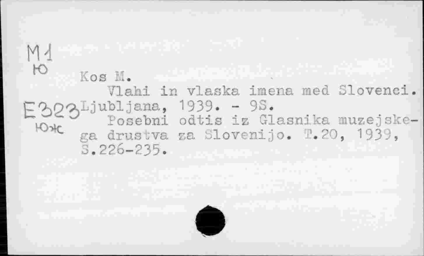 ﻿Mđ to
Kos M.
Vlahi in vlaska imena med Slovene!.
Р2)2'?)1)'5иЪ1^апа’ 1539. - 9S.
Lc	Posebni odtis iz Glasnika muzejske-
ga drustva za Sloven!jo. T.20, 1939, S.226-235.